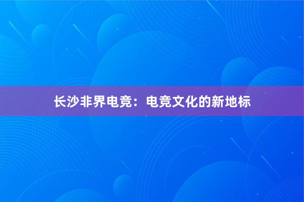 长沙非界电竞：电竞文化的新地标