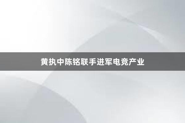 黄执中陈铭联手进军电竞产业